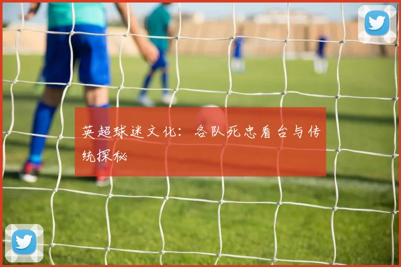英超球迷文化：各队死忠看台与传统探秘