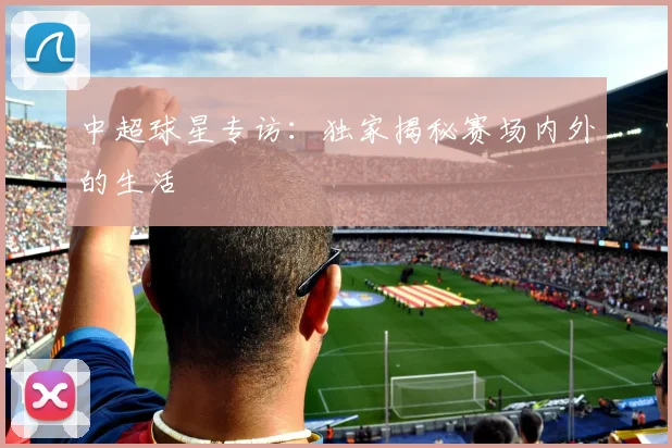 中超球星专访:独家揭秘赛场内外的生活