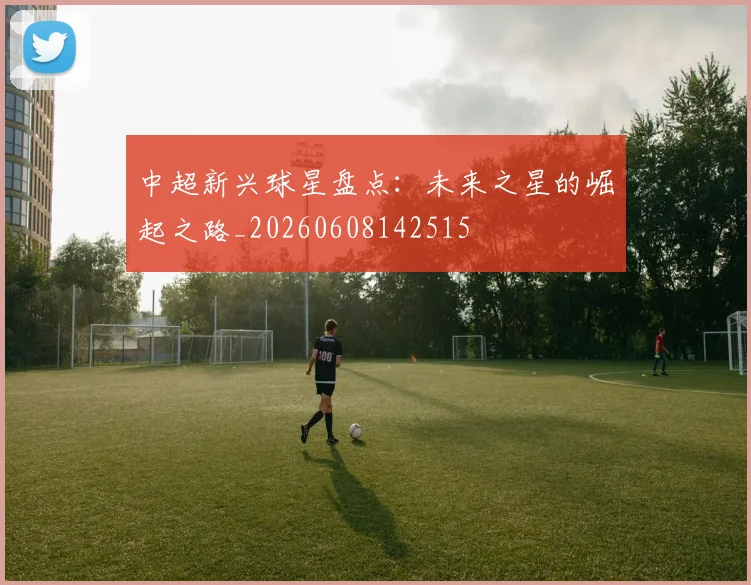 中超新兴球星盘点：未来之星的崛起之路_20260608142515