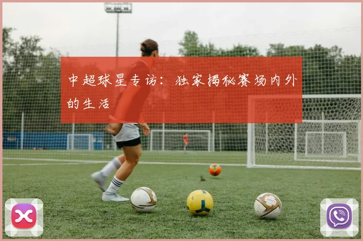 中超球星专访：独家揭秘赛场内外的生活