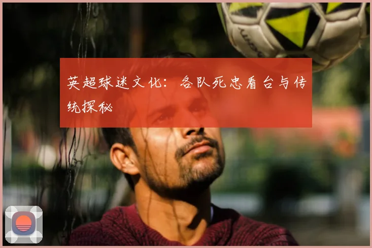 英超球迷文化：各队死忠看台与传统探秘